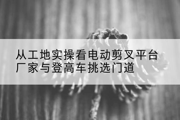 甘泉电动剪叉升降平台厂家-从工地实操看电动剪叉平台厂家与登高车挑选门道