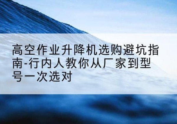 甘泉升降平台厂家-高空作业升降机选购避坑指南-行内人教你从厂家到型号一次选对