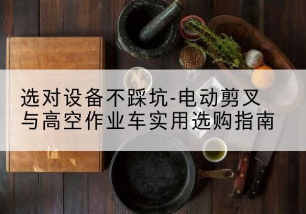 甘泉电动剪叉升降平台怎么选-选对设备不踩坑-电动剪叉与高空作业车实用选购指南