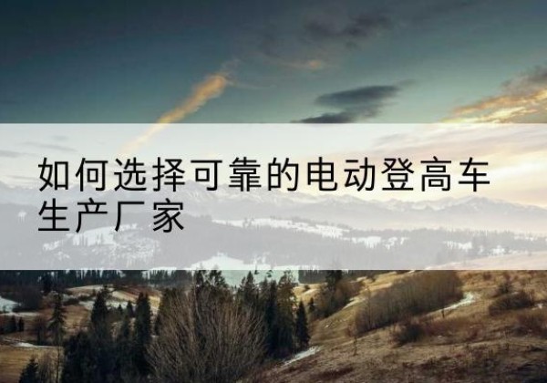 甘泉电动登高车厂家-如何选择可靠的电动登高车生产厂家