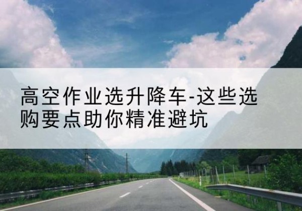 甘泉升降车厂家-高空作业选升降车-这些选购要点助你*避坑