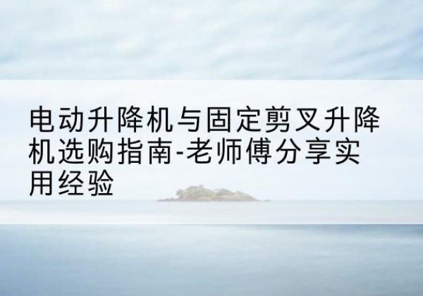 甘泉电动升降机怎么选-电动升降机与固定剪叉升降机选购指南-老师傅分享实用经验