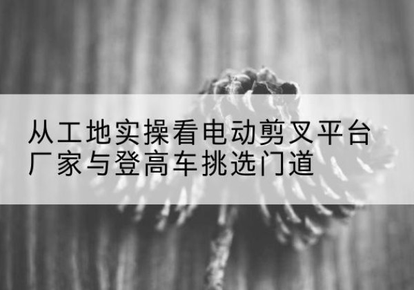 甘泉电动剪叉升降平台厂家-从工地实操看电动剪叉平台厂家与登高车挑选门道