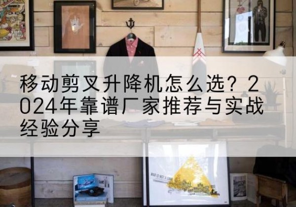 甘泉升降平台厂家推荐-移动剪叉升降机怎么选？2024年靠谱厂家推荐与实战经验分享