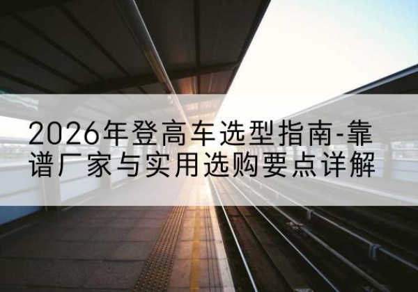 甘泉登高车厂家推荐-2026年登高车选型指南-靠谱厂家与实用选购要点详解